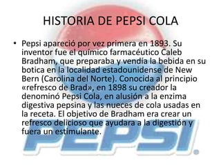 HISTORIA DE PEPSI COLA
• Pepsi apareció por vez primera en 1893. Su
inventor fue el químico farmacéutico Caleb
Bradham, que preparaba y vendía la bebida en su
botica en la localidad estadounidense de New
Bern (Carolina del Norte). Conocida al principio
«refresco de Brad», en 1898 su creador la
denominó Pepsi Cola, en alusión a la enzima
digestiva pepsina y las nueces de cola usadas en
la receta. El objetivo de Bradham era crear un
refresco delicioso que ayudara a la digestión y
fuera un estimulante.
 