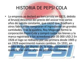 HISTORIA DE PEPSI COLA
• La empresa se declaró en bancarrota en 1923, debido
al brusco descenso del precio del azúcar tras varios
años de subida constante, que causó que Bradham y
otros fabricantes compraran el ingrediente en grandes
cantidades. Tras la quiebra, Roy Megargel formó la
corporación Pepsi-Cola y compró todos los bienes y la
marca registrada a los acreedores por 35 000 USD.2 En
1926 el logo se rediseñó por vez primera desde 1905 y
en 1929 experimentó nuevos cambios. En 1931, en
medio de la gran depresión, la nueva corporación
quebró, tras varios años de pérdidas continuas.
 