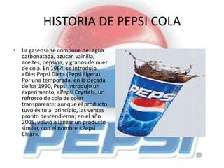 HISTORIA DE PEPSI COLA
• La gaseosa se compone de: agua
carbonatada, azúcar, vainilla,
aceites, pepsina, y granos de nuez
de cola. En 1964, se introdujo
«Diet Pepsi Diet» (Pepsi Ligera).
Por una temporada, en la década
de los 1990, Pepsi introdujo un
experimento, «Pepsi Crystal», un
refresco de cola de color
transparente; aunque el producto
tuvo éxito al principio, las ventas
pronto descendieron; en el año
2005, volvió a lanzar un producto
similar, con el nombre «Pepsi
Clear».
 