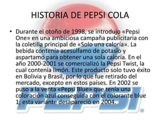 HISTORIA DE PEPSI COLA
• Durante el otoño de 1998, se introdujo «Pepsi
One» en una ambiciosa campaña publicitaria con
la coletilla principal de «Solo una caloría». La
bebida contenía acesulfamo de potasio y
aspartamo para obtener una sola caloría. En el
año 2000-2001 se comercializó la Pepsi Twist, la
cual contenía limón. Este producto solo tuvo éxito
en Bolivia y Brasil, por lo que fue retirado del
mercado, excepto en estos países. En 2002 se
puso a la venta «Pepsi Blue» que tenía una
coloración azul conseguida con el colorante blue
1; esta variante desapareció en 2004.
 