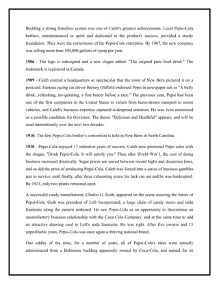 Building a strong franchise system was one of Caleb's greatest achievements. Local Pepsi-Cola
bottlers, entrepreneurial in spirit and dedicated to the product's success, provided a sturdy
foundation. They were the cornerstone of the Pepsi-Cola enterprise. By 1907, the new company
was selling more than 100,000 gallons of syrup per year.
1906 - The logo is redesigned and a new slogan added: "The original pure food drink." The
trademark is registered in Canada.
1909 - Caleb erected a headquarters so spectacular that the town of New Bern pictured it on a
postcard. Famous racing car driver Barney Oldfield endorsed Pepsi in newspaper ads as "A bully
drink...refreshing, invigorating, a fine bracer before a race." The previous year, Pepsi had been
one of the first companies in the United States to switch from horse-drawn transport to motor
vehicles, and Caleb's business expertise captured widespread attention. He was even mentioned
as a possible candidate for Governor. The theme "Delicious and Healthful" appears, and will be
used intermittently over the next two decades.
1910- The first Pepsi-Cola bottler‟s convention is held in New Born in North Carolina.
1920 - Pepsi-Cola enjoyed 17 unbroken years of success. Caleb now promoted Pepsi sales with
the slogan, "Drink Pepsi-Cola. It will satisfy you." Then after World War I, the cost of doing
business increased drastically. Sugar prices see sawed between record highs and disastrous lows,
and so did the price of producing Pepsi-Cola. Caleb was forced into a series of business gambles
just to survive, until finally, after three exhausting years, his luck ran out and he was bankrupted.
By 1921, only two plants remained open.
A successful candy manufacturer, Charles G. Guth, appeared on the scene assuring the future of
Pepsi-Cola. Guth was president of Loft Incorporated, a large chain of candy stores and soda
fountains along the eastern seaboard. He saw Pepsi-Cola as an opportunity to discontinue an
unsatisfactory business relationship with the Coca-Cola Company, and at the same time to add
an attractive drawing card to Loft's soda fountains. He was right. After five owners and 15
unprofitable years, Pepsi-Cola was once again a thriving national brand.
One oddity of the time, for a number of years, all of Pepsi-Cola's sales were actually
administered from a Baltimore building apparently owned by Coca-Cola, and named for its
 