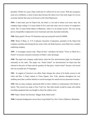 president. Within two years, Pepsi could earn $1 million for its new owner. With the resurgence
came new confidence, a rarity in those days because the nation was in the early stages of a severe
economic decline that came to be known as the Great Depression.
1934- A land mark year for Pepsi-Cola, the drink is a hit and to attract even more sales, the
company begin selling it 12-ounce drink for five cents (the same cost as 6-ounce of competitive
colas). The 12-ounce bottle debuts in Blatimore, where it is an instant success. The cost saving
proves irrespirable to depression-worn Americans and sales skyrocket nationally.
1936- Pepsi grand‟s 94 new US franchises and year-end profit reach $2100000.
1938- Water S Mack, Jr, V.P of phoenix Securities Corporation, president of the Pepsi-Cola
company considers advertising the key stone of the soft drink business, turns Pepsi into a modern
marketing company.
1939 - A newspaper cartoon strip, "Pepsi & Pete," introduces the theme "Twice as Much for a
Nickel" to increase consumer awareness of Pepsi's value advantage.
1940- The pepsi-cola company made history when the first advertisement jingle was broadcast
nationally on the radio. The jingle was “nickel nickel” an advertisement for Pepsi-cola that
referred to the price of Pepsi and the quantity for that price “nickel nickel” became a hit record
and was recorded into 55 languages.
1941 - In support of America's war effort, Pepsi changes the colour of its bottle crowns to red,
white and blue. A Pepsi canteen in Times Square, New York, operates throughout the war,
enabling more than a million families to record messages for armed services personnel overseas.
1942- One on many company sponsored effort to allow soldiers to communicate with friends or
family. This record was made in New York City. But often booths would be setup with mobile
recording equipment that was bought to where the soldiers were.
1943- Pepsi‟s theme line becomes “Bigger drink, Better taste”.
1948- Corporate headquarters moves from Long Island City, New York to Midtown, Manhattan.
 