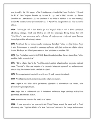 was formed by the 1961 merger of the Frito Company, founded by Elmer Doolin in 1932, and
the H. W. Lay Company, founded by Herman W. Lay, also in 1932. Herman Lay, former
chairman and CEO of Frito-Lay, was chairman of the board of directors of the new company;
Donald M. Kendall, former president and CEO of Pepsi-Cola, was president and chief executive
officer.
1969 - "You've got a lot to live. Pepsi's got a lot to give" marks a shift in Pepsi Generation
advertising strategy. Youth and lifestyle are still the campaign's driving forces, but with
“Live/Give," a new awareness and a reflection of contemporary events and mood become
integral parts of the advertising's texture.
1970- Pepsi leads the way into metrics by introducing the industry‟s first two litter bottles. Pepsi
is also first company to respond to consumer preference with light weight, recyclable, plastic
bottles. The Pepsi world headquarters moves from Manhattan to purchase, NY.
1974- First Pepsi plant opens in the USSR. Television ads introduce the new theme line, “hello,
sunshine, hello mountain dew.”
1976 - "Have a Pepsi Day" is the Pepsi Generation's upbeat reflection of an improving national
mood. "Puppies," a 30-second snapshot of an encounter between a very small boy and some even
smaller dogs, becomes an instant commercial classic.
1978- The company experiment with new flavors. 12 pack cans are introduced.
1980- Pepsi becomes number one in sales in the take home market.
1981- PepsiCo and china reach government agreement to manufacture soft drinks, with
production beginning next year.
1982- Pepsi free, a caffeine-free cola is introduced nationwide. Pepsi challenge activity has
penetrated 755 of the US market.
1983- Mountain dew launches the “dewit to it” theme.
1984 - A new generation has emerged-in the United States, around the world and in Pepsi
advertising, too. "Pepsi the Choice of a New Generation" announces the change, and the most
 