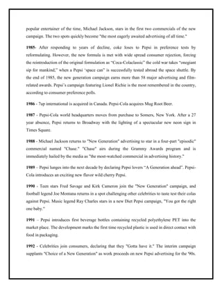 popular entertainer of the time, Michael Jackson, stars in the first two commercials of the new
campaign. The two spots quickly become "the most eagerly awaited advertising of all time."
1985- After responding to years of decline, coke loses to Pepsi in preference tests by
reformulating. However, the new formula is met with wide spread consumer rejection, forcing
the reintroduction of the original formulation as “Coca-Colaclassic” the cold war takes “onegiant
sip for mankind,” when a Pepsi „space can” is successfully tested abroad the space shuttle. By
the end of 1985, the new generation campaign earns more than 58 major advertising and film-
related awards. Pepsi‟s campaign featuring Lionel Richie is the most remembered in the country,
according to consumer preference polls.
1986 - 7up international is acquired in Canada. Pepsi-Cola acquires Mug Root Beer.
1987 - Pepsi-Cola world headquarters moves from purchase to Somers, New York. After a 27
year absence, Pepsi returns to Broadway with the lighting of a spectacular new neon sign in
Times Square.
1988 - Michael Jackson returns to "New Generation" advertising to star in a four-part "episodic"
commercial named "Chase." "Chase" airs during the Grammy Awards program and is
immediately hailed by the media as "the most-watched commercial in advertising history."
1989 – Pepsi lunges into the next decade by declaring Pepsi lovers “A Generation ahead”. Pepsi-
Cola introduces an exciting new flavor wild cherry Pepsi.
1990 - Teen stars Fred Savage and Kirk Cameron join the "New Generation" campaign, and
football legend Joe Montana returns in a spot challenging other celebrities to taste test their colas
against Pepsi. Music legend Ray Charles stars in a new Diet Pepsi campaign, "You got the right
one baby."
1991 – Pepsi introduces first beverage bottles containing recycled polyethylene PET into the
market place. The development marks the first time recycled plastic is used in direct contact with
food in packaging.
1992 - Celebrities join consumers, declaring that they "Gotta have it." The interim campaign
supplants "Choice of a New Generation" as work proceeds on new Pepsi advertising for the '90s.
 