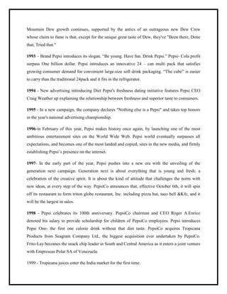 Mountain Dew growth continues, supported by the antics of an outrageous new Dew Crew
whose claim to fame is that, except for the unique great taste of Dew, they've "Been there, Done
that, Tried that."
1993 – Brand Pepsi introduces its slogan, “Be young. Have fun. Drink Pepsi.” Pepsi- Cola profit
surpass One billion dollar. Pepsi introduces an innovative 24 – can multi pack that satisfies
growing consumer demand for convenient large-size soft drink packaging. “The cube” is easier
to carry than the traditional 24pack and it fits in the refrigerator.
1994 - New advertising introducing Diet Pepsi's freshness dating initiative features Pepsi CEO
Craig Weather up explaining the relationship between freshness and superior taste to consumers.
1995 - In a new campaign, the company declares "Nothing else is a Pepsi" and takes top honors
in the year's national advertising championship.
1996-in February of this year, Pepsi makes history once again, by launching one of the most
ambitious entertainment sites on the World Wide Web. Pepsi world eventually surpasses all
expectations, and becomes one of the most landed and copied, sites in the new media, and firmly
establishing Pepsi‟s presence on the internet.
1997- In the early part of the year, Pepsi pushes into a new era with the unveiling of the
generation next campaign. Generation next is about everything that is young and fresh; a
celebration of the creative spirit. It is about the kind of attitude that challenges the norm with
new ideas, at every step of the way. PepsiCo announces that, effective October 6th, it will spin
off its restaurant to form triton globe restaurant, Inc. including pizza hut, taco bell &Kfc, and it
will be the largest in sales.
1998 - Pepsi celebrates its 100th anniversary. PepsiCo chairman and CEO Roger A.Enrico
denoted his salary to provide scholarship for children of PepsiCo employees. Pepsi introduces
Pepsi One- the first one calorie drink without that diet taste. PepsiCo acquires Tropicana
Products from Seagram Company Ltd., the biggest acquisition ever undertaken by PepsiCo.
Frito-Lay becomes the snack chip leader in South and Central America as it enters a joint venture
with Empreseas Polar SA of Venezuela.
1999 - Tropicana juices enter the India market for the first time.
 