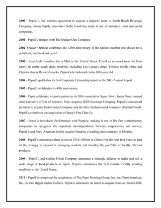 2000 - PepsiCo, Inc. reaches agreement to acquire a majority stake in South Beach Beverage
Company, whose highly innovative SoBe brand has made it one of industry's most successful
companies.
2001 - PepsiCo merges with The Quaker Oats Company.
2002 -Quaker Oatmeal celebrates the 125th anniversary of the nation's number-one choice for a
nutritious, hot breakfast cereal.
2003 - Pepsi-Cola launches Sierra Mist in the United States. Frito-Lay removed trans fat from
nearly its entire snack chips portfolio, including Lay's potato chips, Tostitos tortilla chips and
Cheetos cheese flavored snacks. Pepsi-Cola trademark turns 100 years old.
2004 - PepsiCo publishes its first Corporate Citizenship report in the 2003 Annual Report.
2005 - PepsiCo celebrates its 40th anniversary.
2006 - Pepsi celebrates its participation in its 20th consecutive Super Bowl. Indra Nooyi named
chief executive officer of PepsiCo. Pepsi acquires IZZE Beverage Company. PepsiCo announced
its intent to acquire Naked Juice Company and the New Zealand snack company Bluebird Foods.
PepsiCo completes the acquisition of Stacy's Pita Chip Co.
2007 - PepsiCo introduces Performance with Purpose, making it one of the first contemporary
companies to recognize the important interdependence between corporations and society.
PepsiCo and Pepsi Americas jointly acquire Sandora, a leading juice company in Ukraine.
2008 - PepsiCo announces plans to invest US $1 billion in China over the next four years as part
of the strategy to expand in emerging markets and broaden the portfolio of locally relevant
products.
2009 - PepsiCo and Calbee Foods Company announce a strategic alliance to make and sell a
wide range of food products in Japan. PepsiCo introduces the first climate-friendly vending
machines to the United States.
2010 - PepsiCo completed the acquisition of The Pepsi Bottling Group, Inc. and PepsiAmericas,
Inc., its two largest anchor bottlers. PepsiCo announces its intent to acquire Russia's Wimm-Bill-
 