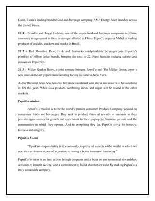 Dann, Russia's leading branded food-and-beverage company. AMP Energy Juice launches across
the United States.
2011 - PepsiCo and Tingyi Holding, one of the major food and beverage companies in China,
announce an agreement to form a strategic alliance in China. PepsiCo acquires Mabel, a leading
producer of cookies, crackers and snacks in Brazil.
2012 - Diet Mountain Dew, Brisk and Starbucks ready-to-drink beverages join PepsiCo's
portfolio of billion-dollar brands, bringing the total to 22. Pepsi launches reduced-calorie cola
innovation Pepsi Next.
2013 - Müller Quaker Dairy, a joint venture between PepsiCo and The Müller Group, open a
new state-of-the-art yogurt manufacturing facility in Batavia, New York.
As per the latest news new non-cola beverage sweetened with stevia and sugar will be launching
in US this year. While cola products combining stevia and sugar will be tested in the other
markets.
PepsiCo mission
PepsiCo‟s mission is to be the world's premier consumer Products Company focused on
convenient foods and beverages. They seek to produce financial rewards to investors as they
provide opportunities for growth and enrichment to their employees, business partners and the
communities in which they operate. And in everything they do, PepsiCo strive for honesty,
fairness and integrity.
PepsiCo Vision
"PepsiCo's responsibility is to continually improve all aspects of the world in which we
operate - environment, social, economic - creating a better tomorrow than today."
PepsiCo‟s vision is put into action through programs and a focus on environmental stewardship,
activities to benefit society, and a commitment to build shareholder value by making PepsiCo a
truly sustainable company.
 