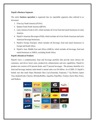 PepsiCo Business Segments
The entire business operation is organized into six reportable segments (also referred to as
divisions)
1. Frito-Lay North America (FLNA).
2. Quaker Foods North America (QFNA).
3. Latin America Foods (LAF), which includes all of our food and snack businesses in Latin
America.
4. PepsiCo Americas Beverages (PAB), which includes all of our North American and Latin
American beverage businesses.
5. PepsiCo Europe (Europe), which includes all beverage, food and snack businesses in
Europe and South Africa.
6. PepsiCo Asia, Middle East and Africa (AMEA), which includes all beverage, food and
snack businesses in AMEA, excluding South Africa.
PepsiCo Brands & Products
PepsiCo have a complementary food and beverage portfolio that provide more choices for
customers, and drives lower costs, productivity enhancements and new capabilities. PepsiCo's
product mix consists of 63 percent foods, and 37 percent beverages. The primary identifier of a
food and beverage industry main brand is annual sales over $6 billion. As of 2009, 21 PepsiCo
brands met that mark: Pepsi, Mountain Dew, Lay's,Gatorade, Tropicana, 7 Up, Doritos, Lipton
Teas, QuakerFoods, Cheetos, Mirinda,Ruffles, Aquafina, PepsiMax, Tostitos, Sierra Mist, Fritos,
and Walkers.
 