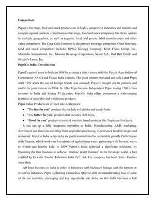 Competitors
PepsiCo beverage, food and snack products are in highly competitive industries and markets and
compete against products of international beverage, food and snack companies like them, operate
in multiple geographies, as well as regional, local and private label manufacturers and other
value competitors. The Coca-Cola Company is the primary beverage competitor. Other beverage,
food and snack competitors includes DPSG, Kellogg Company, Kraft Foods Group, Inc.,
Mondelez International, Inc., Monster Beverage Corporation, Nestlé S.A., Red Bull GmbH and
Snyder‟s-Lance, Inc.
PepsiCo India: Introduction
PepsiCo gained entry to India in 1988 by creating a joint venture with the Punjab Agro Industrial
Corporation (PAIC) and Voltas India Limited. This joint venture marketed and sold Lehar Pepsi
until 1991 when the use of foreign brands was allowed; PepsiCo bought out its partners and
ended the joint venture in 1994. In 1994 Pepsi became Independent Pepsi having 1500 crores
turnover in India and having 33 factories. PepsiCo India offers consumers a wide-ranging
portfolio of enjoyable and wholesome products
Pepsi Indian Products are divided into 3 categories:
 ”The fun for you” products that include soft drinks and snack foods
 “The better for you” products that includes Diet Pepsi;
 “Good for you” products consist of nutrition based products like Tropicana fruit juice.
It has set up a fully integrated operation in India. Manufacturing, R&D, marketing,
distribution and functions covering fruits vegetables processing, export snack food beverages and
restaurant. PepsiCo India is driven by its global commitment to sustainable growth, Performance
with Purpose, which works on four planks of replenishing water, partnering with farmers, waste
to wealth and healthy kids. In 2009, PepsiCo India achieved a significant milestone, by
becoming the first business to achieve „Positive Water Balance‟ in the beverage world, a fact
verified by Deloitte Touché Tohmatsu India Pvt. Ltd. The company has been Water Positive
since then.
All Pepsi business in India is either in Industries with backward linkage with the farmers or
in service industries. Pepsi is planning a conscious effort to shift the manufacturing base of some
of its raw materials, packaging and key ingredients into India, so that India becomes a hub
 