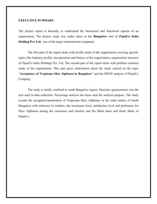 EXECUTIVE SUMMARY
The project report is basically to understand the theoretical and functional aspects of an
organization. The project study was under taken at the Bangalore unit of PepsiCo India
Holding Pvt. Ltd., one of the major multinational companies
The first part of the report deals with profile study of the organization covering specific
topics like Industry profile, incorporation and history of the organization, organization structure
of PepsiCo India Holdings Pvt. Ltd. The second part of the report deals with problem centered
study of the organization .This part gives information about the study carried on the topic
“Acceptance of Tropicana Slice Alphonso in Bangalore” and the SWOT analysis of PepsiCo
Company.
The study is totally confined to south Bangalore region. Structure questionnaire was the
tool used in data collection. Percentage analysis has been used for analysis purpose. The study
reveals the acceptancepenetration of Tropicana Slice Alphonso in the retail outlets of South
Bangalore with reference to retailers, the awareness level, satisfaction level and preference for
Slice Alphonso among the customers and retailers and the Mind share and Heart Share of
PepsiCo.
 