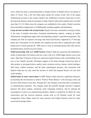 server. Pepsi has setup a concentrated plant at Sangrur district in Punjab with an investment of
about 12 Crores. This is the first Pepsi plant outside the western world. One of the largest
multinational investors in the country, PepsiCo has established a business which aims to serve
the long term dynamic needs of consumers in India. PepsiCo India and its partners have invested
more than U.S. $1 billion since the company was established in the country. PepsiCo provides
direct and indirect employment to 150,000 people including suppliers and distributors.
Large investor in India with strong brands: PepsiCo has been consistently investing in India,
in the areas of product innovation, increasing manufacturing capacity, ramping up market
infrastructure, strengthening supply chain and expanding company‟s agriculture programme. The
company has built an expansive beverage and snack food business supported by 37 beverage
plants and 3 food plants. In two decades, the company has been able to organically grow eight
brands each of which generate Rs. 1000 crores or more in estimated annual retail sales and are
household names, trusted across the country.
Model partnership with over 24,000 farmers: PepsiCo India has pioneered and established a
model of partnership with farmers and now works with over 24,000 happy farmers across nine
states. More than 45 percent of these are small and marginal farmers with a land holding of one
acre or less. PepsiCo provides 360-degree support to the farmer through assured buy back of
their produce at pre-agreed prices, quality seeds, extension services, disease control packages,
bank loans, weather insurance, and the latest technological practices. The association with
PepsiCo India has not only raised the incomes of small and marginal farmers, but also their
social standing.
Global leader in water conservation: In 2009, PepsiCo India achieved a significant milestone,
by becoming the first business to achieve „Positive Water Balance‟ in the beverage world, and
has been Water Positive since then. Through 2013, the company saved more that it consumed in
its manufacturing operations. The company made this possible through innovative irrigation
practices like direct seeding, community water recharging initiatives, and by reducing the
consumption of water in its manufacturing facilities. PepsiCo is lauded for its efforts for water
conservation and has received numerous awards such as CII National award for water
management, Water Digest award for water practices and Golden Peacock award for water
conservation amongst others.
 