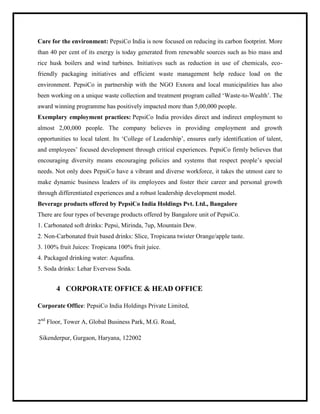 Care for the environment: PepsiCo India is now focused on reducing its carbon footprint. More
than 40 per cent of its energy is today generated from renewable sources such as bio mass and
rice husk boilers and wind turbines. Initiatives such as reduction in use of chemicals, eco-
friendly packaging initiatives and efficient waste management help reduce load on the
environment. PepsiCo in partnership with the NGO Exnora and local municipalities has also
been working on a unique waste collection and treatment program called „Waste-to-Wealth‟. The
award winning programme has positively impacted more than 5,00,000 people.
Exemplary employment practices: PepsiCo India provides direct and indirect employment to
almost 2,00,000 people. The company believes in providing employment and growth
opportunities to local talent. Its „College of Leadership‟, ensures early identification of talent,
and employees‟ focused development through critical experiences. PepsiCo firmly believes that
encouraging diversity means encouraging policies and systems that respect people‟s special
needs. Not only does PepsiCo have a vibrant and diverse workforce, it takes the utmost care to
make dynamic business leaders of its employees and foster their career and personal growth
through differentiated experiences and a robust leadership development model.
Beverage products offered by PepsiCo India Holdings Pvt. Ltd., Bangalore
There are four types of beverage products offered by Bangalore unit of PepsiCo.
1. Carbonated soft drinks: Pepsi, Mirinda, 7up, Mountain Dew.
2. Non-Carbonated fruit based drinks: Slice, Tropicana twister Orange/apple taste.
3. 100% fruit Juices: Tropicana 100% fruit juice.
4. Packaged drinking water: Aquafina.
5. Soda drinks: Lehar Evervess Soda.
4 CORPORATE OFFICE & HEAD OFFICE
Corporate Office: PepsiCo India Holdings Private Limited,
2nd
Floor, Tower A, Global Business Park, M.G. Road,
Sikenderpur, Gurgaon, Haryana, 122002
 