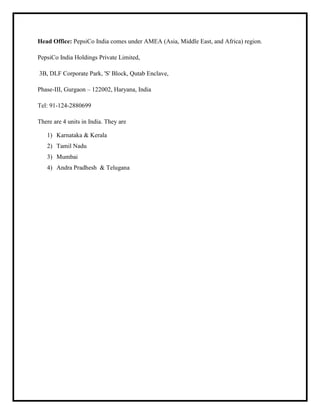 Head Office: PepsiCo India comes under AMEA (Asia, Middle East, and Africa) region.
PepsiCo India Holdings Private Limited,
3B, DLF Corporate Park, 'S' Block, Qutab Enclave,
Phase-III, Gurgaon – 122002, Haryana, India
Tel: 91-124-2880699
There are 4 units in India. They are
1) Karnataka & Kerala
2) Tamil Nadu
3) Mumbai
4) Andra Pradhesh & Telugana
 