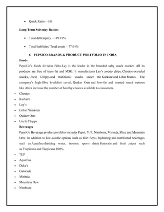  Quick Ratio – 0.8
Long Term Solvency Ratios:
 Total debt/equity – 189.91%
 Total liabilities/ Total assets – 77.04%
6 PEPSICO BRANDS & PRODUCT PORTFOLIO IN INDIA
Foods
PepsiCo‟s foods division Frito-Lay is the leader in the branded salty snack market. All its
products are free of trans-fat and MSG. It manufactures Lay‟s potato chips, Cheetos extruded
snacks, Uncle Chipps and traditional snacks under the Kurkure and Lehar brands. The
company‟s high-fibre breakfast cereal, Quaker Oats and low-fat and roasted snack options
like Aliva increase the number of healthy choices available to consumers.
 Cheetos
 Kurkure
 Lay‟s
 Lehar Namkeen
 Quaker Oats
 Uncle Chipps
Beverages
PepsiCo Beverage product portfolio includes Pepsi, 7UP, Nimbooz, Mirinda, Slice and Mountain
Dew, in addition to low-calorie options such as Diet Pepsi, hydrating and nutritional beverages
such as Aquafina drinking water, isotonic sports drink Gatorade and fruit juices such
as Tropicana and Tropicana 100%.
 7UP
 Aquafina
 Duke's
 Gatorade
 Mirinda
 Mountain Dew
 Nimbooz
 