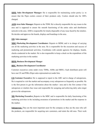 SDM- Sales Development Manager: He is responsible for maintaining cooler purity i.e. to
ensure that the Pepsi coolers consist of their products only. Coolers should also be 100%
charged.
ASM-Area Sales Manager: Reports to the TDM. He is directly responsible for any issues in the
area and is supposed to ensure the smooth functioning of the entire sales and distribution
network in the area. ASM is responsible for timely disposable of any issue faced by the retailers.
He decides and approves the boards, displays and hoardings in the area.
SM- Sales manager
MDC-Marketing Development Coordinator: Reports to MDM, and is in charge of carrying
out all the marketing activities in the area. He is responsible for the execution and success of
marketing and promotional activities, Coordinates with outside agencies for displays, boards,
checks conducted in the market. He is also responsible to keep a check on the expenditure of the
marketing activities in the market.
BDM- Business Development Manger
BDC- Business Development Coordinator
Customer executives come under every TDMs, ASMs and MDCs. Each distributor point will
have one CE and PSRs (Pepsi sales representatives) under him.
CE-Customer Executive: He is supposed to report to the ADC and in charge of salespersons.
He is required to visit the market and accompany every salesperson as frequently as possible. He
is the first person to get the information about the market / area and is the first contact if the
salesperson or retailers face issue and responsible for assigning and achieving daily sales target
given to the salespersons.
ME-Marketing Executive: Reports to the MDC and is responsible for daily functioning of the
marketing activities in the including awareness of promotions in the market and the response in
the market.
Salesperson: They are the most important asset for the company as they are the ones who sell
the products, are responsible for acquiring new customers, and retain the old ones. Their work
 