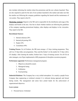 also includes informing the retailers about the promotions and the new scheme launched. They
are also required to push for the sale of new product launched in the market and make sure that
the retailers are following the company guidelines regarding the launch and the maintenance of
visi coolers. They report to the CE.
Marketing Assistant: Reports to the ME and is responsible for the distribution and usage of the
displays and boards in the area. Also has to check whether retailers are following the guidelines
of the company regarding promotional displays, other displays and displays in the visicoolers.
They report to the ME.
Recruitment Sources:
1. Internal reference-20%
2. Internal job posting-30%
3. Naukri-10%
4. Consultance-40%
Training Process: For all freshers, the HR team arrange a 15 days training programme. They
call it as 15 days baby care programme. They send the fresher‟s to the market for 15 days with a
CE (buddy). After learning the market, freshers have 3 days of training session. For all CEs &
sales managers, now Pepsi implemented a 4DX programme (4 discipline execution program).
Performance appraisal: Performance management program.
1. Objectives (should be smart)
2. Managerial rating
3. Calibration
4. Focal pointing
Industrial Relations: The Company has a very cordial atmosphere. It is mainly a people Focus
Company than engineering or technical oriented. It is informal during approach and formal
during results. The management and union have joined hands for the achievement of
organizational objectives.
Leave system:
 Personal leaves- Unlimited
 