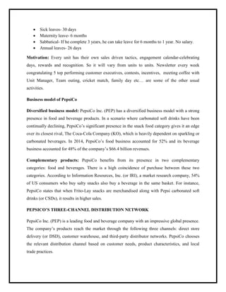  Sick leaves- 30 days
 Maternity leave- 6 months
 Sabbatical- If he complete 3 years, he can take leave for 6 months to 1 year. No salary.
 Annual leaves- 26 days
Motivation: Every unit has their own sales driven tactics, engagement calendar-celebrating
days, rewards and recognition. So it will vary from units to units. Newsletter every week
congratulating 5 top performing customer executives, contests, incentives, meeting coffee with
Unit Manager, Team outing, cricket match, family day etc… are some of the other usual
activities.
Business model of PepsiCo
Diversified business model: PepsiCo Inc. (PEP) has a diversified business model with a strong
presence in food and beverage products. In a scenario where carbonated soft drinks have been
continually declining, PepsiCo‟s significant presence in the snack food category gives it an edge
over its closest rival, The Coca-Cola Company (KO), which is heavily dependent on sparkling or
carbonated beverages. In 2014, PepsiCo‟s food business accounted for 52% and its beverage
business accounted for 48% of the company‟s $66.4 billion revenues.
Complementary products: PepsiCo benefits from its presence in two complementary
categories: food and beverages. There is a high coincidence of purchase between these two
categories. According to Information Resources, Inc. (or IRI), a market research company, 54%
of US consumers who buy salty snacks also buy a beverage in the same basket. For instance,
PepsiCo states that when Frito-Lay snacks are merchandised along with Pepsi carbonated soft
drinks (or CSDs), it results in higher sales.
PEPSICO’S THREE-CHANNEL DISTRIBUTION NETWORK
PepsiCo Inc. (PEP) is a leading food and beverage company with an impressive global presence.
The company‟s products reach the market through the following three channels: direct store
delivery (or DSD), customer warehouse, and third-party distributor networks. PepsiCo chooses
the relevant distribution channel based on customer needs, product characteristics, and local
trade practices.
 