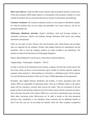 Direct store delivery: Under the DSD system, PepsiCo delivers products directly to retail stores.
Of the three channels, DSD enables PepsiCo to merchandise with maximum visibility. It‟s more
suitable for products that are restocked often and are sensitive to promotions and marketing.
Customer warehouse: The customer warehouse system is a less expensive distribution channel.
It‟s ideal for products that are less fragile and perishable, have lower turnover, and are not
purchased impulsively.
Third-party distributor networks: PepsiCo distributes food and beverage products to
restaurants, businesses, schools, and stadiums through third-party food service and vending
distributors and operators.
There are two types of sales: Primary sales and Secondary sales. Both primary and secondary
sales are important for the company. Primary sales happen between the manufacturer and the
distributor. That is, from the company, products are made available to the distributors. The
products are taken from the factory at Nelamangala, Bangalore.
Pepsico India Holdings Pvt Ltd (Factory), 34 Km Stone, National Highway,
Teppada Begur, Nelamangala, Bangalore – 562123.
In order to decide on the distribution point location, company will look into certain factors like
how many outlets are there in and around that region, number of vehicles required, manpower
required, stocks needed etc. After deciding on such factors, a distribution point will be selected.
For each distribution point there will be one CE and 2-3 PSRs depending on the requirement.
Secondary sales happen between distributors and retailers. It means generating sales from
market. PSRs are responsible for generating orders. They go to different outlets in the region,
speak with the customers, convince them and get the orders. They are considered as the key
people as they are the frontline employees who have direct contact with the customers (retailers).
They only know the pulse of the market. PSRs have a vital role in maintaining route, increasing
Pepsi share, increasing cooler effectiveness etc. In order to decide on the sales promotion
activities, their contribution is very important. Some customers ask for additional benefits or
they‟ll ask why you are not providing the benefits which the other company (competitor)
 