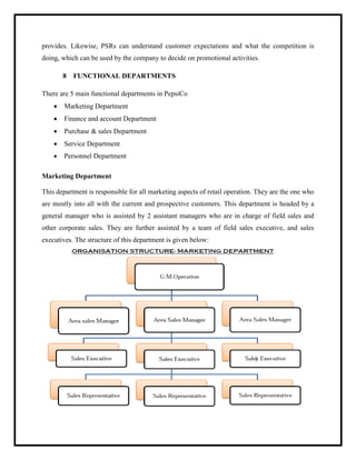 provides. Likewise, PSRs can understand customer expectations and what the competition is
doing, which can be used by the company to decide on promotional activities.
8 FUNCTIONAL DEPARTMENTS
There are 5 main functional departments in PepsiCo
 Marketing Department
 Finance and account Department
 Purchase & sales Department
 Service Department
 Personnel Department
Marketing Department
This department is responsible for all marketing aspects of retail operation. They are the one who
are mostly into all with the current and prospective customers. This department is headed by a
general manager who is assisted by 2 assistant managers who are in charge of field sales and
other corporate sales. They are further assisted by a team of field sales executive, and sales
executives. The structure of this department is given below:
 