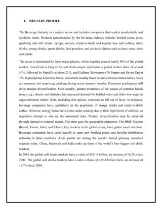 1. INDUSTRY PROFILE
The Beverage Industry is a mature sector and includes companies that market nonalcoholic and
alcoholic items. Products manufactured by the beverage industry include: bottled water, juice,
sparkling and still drinks, syrups, nectars, ready-to-drink and regular teas and coffees, dairy
drinks, energy drinks, sports drinks, fruit powders, and alcoholic drinks such as beer, wine, cider
and spirits.
The sector is dominated by three major players, which together control nearly 80% of the global
market. Coca-Cola is king of the soft drink-empire and boasts a global market share of around
50%, followed by PepsiCo at about 21%, and Cadbury Schweppes (Dr Pepper and Seven Up) at
7%. In prosperous economic times, consumers usually favor the most famous brand names. Sales
are seasonal, not surprising, peaking during warm summer months. Consumer preferences will
drive product diversification. Most notably, greater awareness of the causes of common health
issues, e.g., obesity and diabetes, has increased demand for bottled water and other low-sugar or
sugar-substitute drinks. Soda, including diet options, continues to fall out of favor. In response,
beverage companies have capitalized on the popularity of energy drinks and ready-to-drink
coffee. However, energy drinks have come under scrutiny due to their high levels of caffeine, as
regulators attempt to size up the associated risks. Product diversification may be achieved
through internal or external means. The same goes for geographic expansion. The BRIC Nations
(Brazil, Russia, India, and China), key markets in the global arena, have gotten much attention.
Beverage companies have spent heavily to open new bottling plants and develop distribution
networks in these countries. Asian youths are among the world‟s fastest growing consumer
segment today. China, Indonesia and India make up three of the world‟s four biggest soft drink
markets.
In 2014, the global soft drinks markets have a value of $511.6 billion, an increase of 16.2% since
2009. The global soft drinks markets have a sales volume of 465.4 billion liters, an increase of
16.7% since 2009.
 