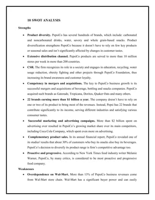 10 SWOT ANALYSIS
Strengths
 Product diversity. PepsiCo has several hundreds of brands, which include: carbonated
and noncarbonated drinks, water, savory and whole grain-based snacks. Product
diversification strengthens PepsiCo because it doesn‟t have to rely on few key products
or seasonal sales and isn‟t significantly affected by changes in customer tastes.
 Extensive distribution channel. PepsiCo products are served to more than 10 million
stores per week in more than 200 countries.
 CSR. The firm recognizes its role in a society and engages in education, recycling, water
usage reduction, obesity fighting and other projects through PepsiCo Foundation, thus
increasing its brand awareness and customer loyalty.
 Competency in mergers and acquisitions. The key to PepsiCo business growth is its
successful mergers and acquisitions of beverage, bottling and snacks companies. PepsiCo
acquired such brands as Gatorade, Tropicana, Doritos, Quaker Oats and many others.
 22 brands earning more than $1 billion a year. The company doesn‟t have to rely on
one or two of its product to bring most of the revenues. Instead, Pepsi has 22 brands that
contribute significantly to its income, serving different industries and satisfying various
consumer tastes.
 Successful marketing and advertising campaigns. More than $2 billion spent on
advertising over resulted in PepsiCo‟s growing market share over its main competitors,
including Coca Cola Company, which spent even more on advertising.
 Complementary product sales. In its annual financial report, PepsiCo revealed one of
its studies' results that about 30% of customers who buy its snacks also buy its beverages.
PepsiCo‟s decision to diversify its product range is firm‟s competitive advantage too.
 Proactive and progressive. According to New York Times food industry writer Melanie
Warner, PepsiCo, by many critics, is considered to be most proactive and progressive
food company.
Weaknesses
 Overdependence on Wal-Mart. More than 13% of PepsiCo business revenues come
from Wal-Mart store chain. Wal-Mart has a significant buyer power and can easily
 