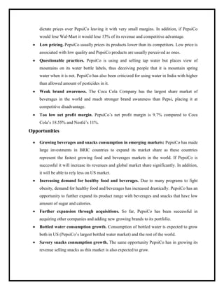 dictate prices over PepsiCo leaving it with very small margins. In addition, if PepsiCo
would lose Wal-Mart it would lose 13% of its revenue and competitive advantage.
 Low pricing. PepsiCo usually prices its products lower than its competitors. Low price is
associated with low quality and PepsiCo products are usually perceived as ones.
 Questionable practices. PepsiCo is using and selling tap water but places view of
mountains on its water bottle labels, thus deceiving people that it is mountain spring
water when it is not. PepsiCo has also been criticized for using water in India with higher
than allowed amount of pesticides in it.
 Weak brand awareness. The Coca Cola Company has the largest share market of
beverages in the world and much stronger brand awareness than Pepsi, placing it at
competitive disadvantage.
 Too low net profit margin. PepsiCo‟s net profit margin is 9.7% compared to Coca
Cola‟s 18.55% and Nestlé‟s 11%.
Opportunities
 Growing beverages and snacks consumption in emerging markets: PepsiCo has made
large investments in BRIC countries to expand its market share as these countries
represent the fastest growing food and beverages markets in the world. If PepsiCo is
successful it will increase its revenues and global market share significantly. In addition,
it will be able to rely less on US market.
 Increasing demand for healthy food and beverages. Due to many programs to fight
obesity, demand for healthy food and beverages has increased drastically. PepsiCo has an
opportunity to further expand its product range with beverages and snacks that have low
amount of sugar and calories.
 Further expansion through acquisitions. So far, PepsiCo has been successful in
acquiring other companies and adding new growing brands to its portfolio.
 Bottled water consumption growth. Consumption of bottled water is expected to grow
both in US (PepsiCo‟s largest bottled water market) and the rest of the world.
 Savory snacks consumption growth. The same opportunity PepsiCo has in growing its
revenue selling snacks as this market is also expected to grow.
 
