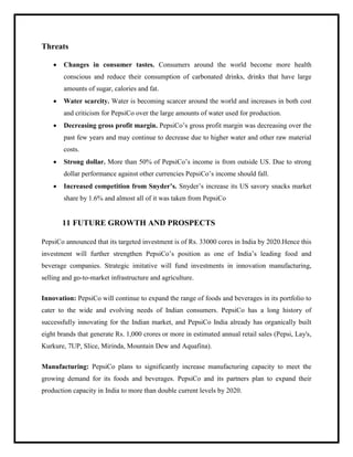 Threats
 Changes in consumer tastes. Consumers around the world become more health
conscious and reduce their consumption of carbonated drinks, drinks that have large
amounts of sugar, calories and fat.
 Water scarcity. Water is becoming scarcer around the world and increases in both cost
and criticism for PepsiCo over the large amounts of water used for production.
 Decreasing gross profit margin. PepsiCo‟s gross profit margin was decreasing over the
past few years and may continue to decrease due to higher water and other raw material
costs.
 Strong dollar. More than 50% of PepsiCo‟s income is from outside US. Due to strong
dollar performance against other currencies PepsiCo‟s income should fall.
 Increased competition from Snyder’s. Snyder‟s increase its US savory snacks market
share by 1.6% and almost all of it was taken from PepsiCo
11 FUTURE GROWTH AND PROSPECTS
PepsiCo announced that its targeted investment is of Rs. 33000 cores in India by 2020.Hence this
investment will further strengthen PepsiCo‟s position as one of India‟s leading food and
beverage companies. Strategic imitative will fund investments in innovation manufacturing,
selling and go-to-market infrastructure and agriculture.
Innovation: PepsiCo will continue to expand the range of foods and beverages in its portfolio to
cater to the wide and evolving needs of Indian consumers. PepsiCo has a long history of
successfully innovating for the Indian market, and PepsiCo India already has organically built
eight brands that generate Rs. 1,000 crores or more in estimated annual retail sales (Pepsi, Lay's,
Kurkure, 7UP, Slice, Mirinda, Mountain Dew and Aquafina).
Manufacturing: PepsiCo plans to significantly increase manufacturing capacity to meet the
growing demand for its foods and beverages. PepsiCo and its partners plan to expand their
production capacity in India to more than double current levels by 2020.
 
