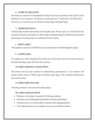 6. SCOPE OF THE STUDY:
The study was carried out to the population living in the areas of operation under PepsiCo India
Holdings Pvt. Ltd. Bangalore. The study was conducted from 2nd
April 2015 to 28th
May 2015.
The survey was carried out in two territories: Indira Nagar and Rajaji Nagar.
7. SOURCES OF DATA
Collected data includes both primary and secondary data. Primary data was collected from the
customers/consumers and retailers in Indira Nagar and Rajaji Nagar by administering structured
questionnaires. Secondary data was collected from the websites.
8. POPULATION
The population consists of all 400 kirana stores and customers in South Bangalore region.
9. SAMPLE SIZE:
The sample size is 100, among this 50 are from the owners of the retail stores ( kirana stores) in
the Indira and Rajaji nagar and 50 are the consumers. .
10. TOOLS FOR DATA COLLECTION:
The primary data has been collected by administering questionnaires to the customers and
retailers (kirana stores) of Indira nagar and Rajaji nagar region. The structured questionnaires
were used in survey.
11. TOOLS FOR ANALYSIS
Percentage Analysis is the tool used for data analysis.
12. LIMITATION OF STUDY
 Reluctance of customers in general to fill the questionnaire
 Reluctance of the older people and females to fill the questionnaire.
 Communication was not that effective because of the language problem
 Time frame required was not enough to survey more number of markets.
 