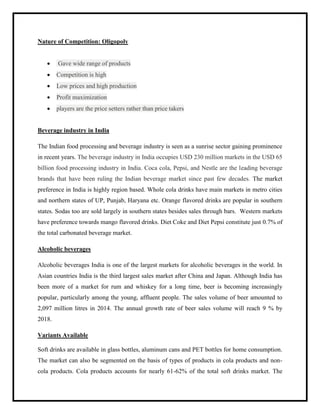 Nature of Competition: Oligopoly
 Gave wide range of products
 Competition is high
 Low prices and high production
 Profit maximization
 players are the price setters rather than price takers
Beverage industry in India
The Indian food processing and beverage industry is seen as a sunrise sector gaining prominence
in recent years. The beverage industry in India occupies USD 230 million markets in the USD 65
billion food processing industry in India. Coca cola, Pepsi, and Nestle are the leading beverage
brands that have been ruling the Indian beverage market since past few decades. The market
preference in India is highly region based. Whole cola drinks have main markets in metro cities
and northern states of UP, Punjab, Haryana etc. Orange flavored drinks are popular in southern
states. Sodas too are sold largely in southern states besides sales through bars. Western markets
have preference towards mango flavored drinks. Diet Coke and Diet Pepsi constitute just 0.7% of
the total carbonated beverage market.
Alcoholic beverages
Alcoholic beverages India is one of the largest markets for alcoholic beverages in the world. In
Asian countries India is the third largest sales market after China and Japan. Although India has
been more of a market for rum and whiskey for a long time, beer is becoming increasingly
popular, particularly among the young, affluent people. The sales volume of beer amounted to
2,097 million litres in 2014. The annual growth rate of beer sales volume will reach 9 % by
2018.
Variants Available
Soft drinks are available in glass bottles, aluminum cans and PET bottles for home consumption.
The market can also be segmented on the basis of types of products in cola products and non-
cola products. Cola products accounts for nearly 61-62% of the total soft drinks market. The
 