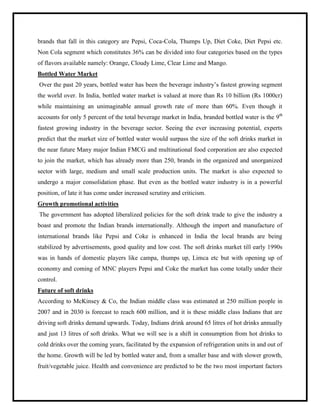 brands that fall in this category are Pepsi, Coca-Cola, Thumps Up, Diet Coke, Diet Pepsi etc.
Non Cola segment which constitutes 36% can be divided into four categories based on the types
of flavors available namely: Orange, Cloudy Lime, Clear Lime and Mango.
Bottled Water Market
Over the past 20 years, bottled water has been the beverage industry‟s fastest growing segment
the world over. In India, bottled water market is valued at more than Rs 10 billion (Rs 1000cr)
while maintaining an unimaginable annual growth rate of more than 60%. Even though it
accounts for only 5 percent of the total beverage market in India, branded bottled water is the 9th
fastest growing industry in the beverage sector. Seeing the ever increasing potential, experts
predict that the market size of bottled water would surpass the size of the soft drinks market in
the near future Many major Indian FMCG and multinational food corporation are also expected
to join the market, which has already more than 250, brands in the organized and unorganized
sector with large, medium and small scale production units. The market is also expected to
undergo a major consolidation phase. But even as the bottled water industry is in a powerful
position, of late it has come under increased scrutiny and criticism.
Growth promotional activities
The government has adopted liberalized policies for the soft drink trade to give the industry a
boast and promote the Indian brands internationally. Although the import and manufacture of
international brands like Pepsi and Coke is enhanced in India the local brands are being
stabilized by advertisements, good quality and low cost. The soft drinks market till early 1990s
was in hands of domestic players like campa, thumps up, Limca etc but with opening up of
economy and coming of MNC players Pepsi and Coke the market has come totally under their
control.
Future of soft drinks
According to McKinsey & Co, the Indian middle class was estimated at 250 million people in
2007 and in 2030 is forecast to reach 600 million, and it is these middle class Indians that are
driving soft drinks demand upwards. Today, Indians drink around 65 litres of hot drinks annually
and just 13 litres of soft drinks. What we will see is a shift in consumption from hot drinks to
cold drinks over the coming years, facilitated by the expansion of refrigeration units in and out of
the home. Growth will be led by bottled water and, from a smaller base and with slower growth,
fruit/vegetable juice. Health and convenience are predicted to be the two most important factors
 