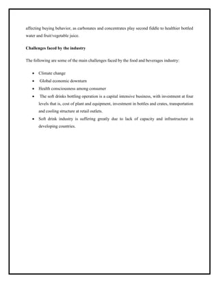 affecting buying behavior, as carbonates and concentrates play second fiddle to healthier bottled
water and fruit/vegetable juice.
Challenges faced by the industry
The following are some of the main challenges faced by the food and beverages industry:
 Climate change
 Global economic downturn
 Health consciousness among consumer
 The soft drinks bottling operation is a capital intensive business, with investment at four
levels that is, cost of plant and equipment, investment in bottles and crates, transportation
and cooling structure at retail outlets.
 Soft drink industry is suffering greatly due to lack of capacity and infrastructure in
developing countries.
 