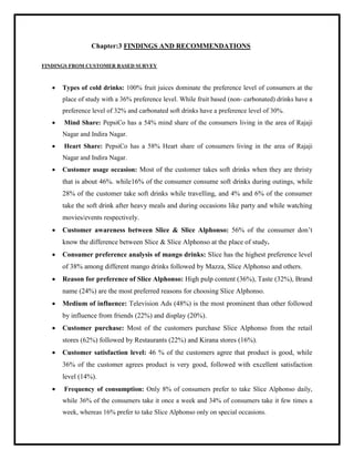 Chapter:3 FINDINGS AND RECOMMENDATIONS
FINDINGS FROM CUSTOMER BASED SURVEY
 Types of cold drinks: 100% fruit juices dominate the preference level of consumers at the
place of study with a 36% preference level. While fruit based (non- carbonated) drinks have a
preference level of 32% and carbonated soft drinks have a preference level of 30%.
 Mind Share: PepsiCo has a 54% mind share of the consumers living in the area of Rajaji
Nagar and Indira Nagar.
 Heart Share: PepsiCo has a 58% Heart share of consumers living in the area of Rajaji
Nagar and Indira Nagar.
 Customer usage occasion: Most of the customer takes soft drinks when they are thristy
that is about 46%. while16% of the consumer consume soft drinks during outings, while
28% of the customer take soft drinks while travelling, and 4% and 6% of the consumer
take the soft drink after heavy meals and during occasions like party and while watching
movies/events respectively.
 Customer awareness between Slice & Slice Alphonso: 56% of the consumer don‟t
know the difference between Slice & Slice Alphonso at the place of study.
 Consumer preference analysis of mango drinks: Slice has the highest preference level
of 38% among different mango drinks followed by Mazza, Slice Alphonso and others.
 Reason for preference of Slice Alphonso: High pulp content (36%), Taste (32%), Brand
name (24%) are the most preferred reasons for choosing Slice Alphonso.
 Medium of influence: Television Ads (48%) is the most prominent than other followed
by influence from friends (22%) and display (20%).
 Customer purchase: Most of the customers purchase Slice Alphonso from the retail
stores (62%) followed by Restaurants (22%) and Kirana stores (16%).
 Customer satisfaction level: 46 % of the customers agree that product is good, while
36% of the customer agrees product is very good, followed with excellent satisfaction
level (14%).
 Frequency of consumption: Only 8% of consumers prefer to take Slice Alphonso daily,
while 36% of the consumers take it once a week and 34% of consumers take it few times a
week, whereas 16% prefer to take Slice Alphonso only on special occasions.
 
