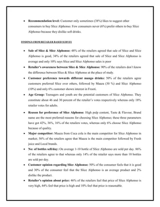  Recommendation level: Customer only sometimes (38%) likes to suggest other
consumers to buy Slice Alphonso. Few consumers never (6%) prefer others to buy Slice
Alphonso because they dislike soft drinks.
FINDINGS FROM RETAILER BASED SURVEY
 Sale of Slice & Slice Alphonso: 48% of the retailers agreed that sale of Slice and Slice
Alphonso is good, 34% of the retailers agreed that sale of Slice and Slice Alphonso is
average and only 10% says Slice and Slice Alphonso sales is poor
 Retailer’s awareness between Slice & Slice Alphonso: 90% of the retailers don‟t know
the difference between Slice & Slice Alphonso at the place of study.
 Customer preference towards different mango drinks: 50% of the retailers agree
customers preferred Slice over others, followed by Maaza (30 %) and Slice Alphonso
(10%) and only 6% customer shown interest in Frooti.
 Age Group: Teenagers and youth are the potential customers of Slice Alphonso. They
constitute about 46 and 30 percent of the retailer‟s votes respectively whereas only 18%
retailer votes for adults.
 Reason for preference of Slice Alphonso: High pulp content, Taste & Flavour, Brand
name are the most preferred reasons for choosing Slice Alphonso; these three parameters
have got 42%, 36%, 16% of the retailers votes, whereas only 6% choose Slice Alphonso
because of quality.
 Major competitor: Maaza from Coca cola is the main competitor for Slice Alphonso in
market; 56% of the retailers agree that Maaza is the main competitor followed by Fresh
juice and Local brands.
 No: of bottles sell/day: On average 1-10 bottle of Slice Alphonso are sold per day. 86%
of the retailers agree to that whereas only 14% of the retailer says more than 10 bottles
are sold per day.
 Customer opinion regarding Slice Alphonso: 50% of the consumer feels that it is good
and 30% of the consumer feel that the Slice Alphonso is an average product and 2%
dislike the product.
 Retailer’s opinion about price: 46% of the retailers feel that price of Slice Alphonso is
very high, 44% feel that price is high and 10% feel that price is reasonable.
 