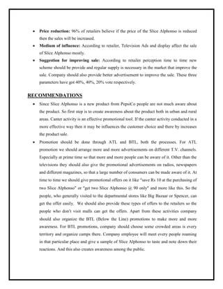  Price reduction: 96% of retailers believe if the price of the Slice Alphonso is reduced
then the sales will be increased.
 Medium of influence: According to retailer, Television Ads and display affect the sale
of Slice Alphonso mostly.
 Suggestion for improving sale: According to retailer perception time to time new
scheme should be provide and regular supply is necessary in the market that improve the
sale. Company should also provide better advertisement to improve the sale. These three
parameters have got 40%, 40%, 20% vote respectively.
RECOMMENDATIONS
 Since Slice Alphonso is a new product from PepsiCo people are not much aware about
the product. So first step is to create awareness about the product both in urban and rural
areas. Canter activity is an effective promotional tool. If the canter activity conducted in a
more effective way then it may be influences the customer choice and there by increases
the product sale.
 Promotion should be done through ATL and BTL, both the processes. For ATL
promotion we should arrange more and more advertisements on different T.V. channels.
Especially at prime time so that more and more people can be aware of it. Other than the
televisions they should also give the promotional advertisements on radios, newspapers
and different magazines, so that a large number of consumers can be made aware of it. At
time to time we should give promotional offers on it like “save Rs 10 at the purchasing of
two Slice Alphonso” or “get two Slice Alphonso @ 90 only” and more like this. So the
people, who generally visited to the departmental stores like Big Bazaar or Spencer, can
get the offer easily. We should also provide these types of offers to the retailers so the
people who don’t visit malls can get the offers. Apart from these activities company
should also organize the BTL (Below the Line) promotions to make more and more
awareness. For BTL promotions, company should choose some crowded areas is every
territory and organize camps there. Company employee will meet every people roaming
in that particular place and give a sample of Slice Alphonso to taste and note down their
reactions. And this also creates awareness among the public.
 