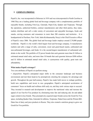 2. COMPANY PROFILE
PepsiCo, Inc. was incorporated in Delaware in 1919 and was reincorporated in North Carolina in
1986.They are a leading global food and beverage company with a complementary portfolio of
enjoyable brands, including Frito-Lay, Gatorade, Pepsi-Cola, Quaker and Tropicana. Through
the operations, authorized bottlers, contract manufacturers and other third parties, they make,
market, distribute and sell a wide variety of convenient and enjoyable beverages, foods and
snacks, serving customers and consumers in more than 200 countries and territories . It is
headquartered in Purchase, New York. Indra Krishnamurthy Nooyi is the Chief Executive officer
of PepsiCo since 2006. The global food and beverage leader employs around 2,74,000 people
worldwide. PepsiCo is the world‟s third largest food and beverage company. It manufactures
markets and sells a range of salty, convenient, sweet and grain-based snacks, carbonated and
non-carbonated beverages, and foods. It is the second-largest manufacturer of carbonated soft-
drinks in the world. The portfolio of 22 power brands that each generate more than $1 billion in
estimated annual retail sales, and more than 10 brands that each generate between $500 million
and $1 billion in estimated annual retail sales, is synonymous with quality, great taste and
affordability.
What makes PepsiCo stronger?
Two core attributes of PepsiCo to perform strong:
• Adaptability: PepsiCo anticipated major shifts in the consumer landscape and business
environment and met them head-on by preemptively retooling the company for advantage and
growth. Throughout the past half-century, PepsiCo has made bold moves to reshape portfolio,
build new capabilities and invest in new geographies. PepsiCo anticipated acceleration of
consumers‟ focus on health and wellness shift early on, and they took various steps to succeed.
They invested in research and development to improve the nutritional value and increase the
appeal of our Fun-For-You products by eliminating trans fats and reducing salt, fat and added
sugar content in key brands. They preemptively acquired major brands across the Good-For-You
space, including Quaker Oats, Gatorade for athletes, Tropicana, Naked Juice and the Wimm-Bill-
Dann line of dairy and juice products in Russia. They also created a nutrition group to grow our
Good-For-You portfolio.
 