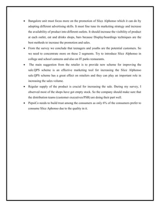  Bangalore unit must focus more on the promotion of Slice Alphonso which it can do by
adopting different advertising skills. It must fine tune its marketing strategy and increase
the availability of product into different outlets. It should increase the visibility of product
at each outlet, eat and drinks shops, bars because Display/hoardings techniques are the
best methods to increase the promotion and sales.
 From the survey we conclude that teenagers and youths are the potential customers. So
we need to concentrate more on these 2 segments. Try to introduce Slice Alphonso in
college and school canteens and also on IT parks restaurants.
 The main suggestion from the retailer is to provide new scheme for improving the
sale.QPS scheme is an effective marketing tool for increasing the Slice Alphonso
sale.QPS scheme has a great effect on retailers and they can play an important role in
increasing the sales volume.
 Regular supply of the product is crucial for increasing the sale. During my survey, I
observed most of the shops have got empty stock. So the company should make sure that
the distribution teams (customer executives/PSR) are doing their part well.
 PepsiCo needs to build trust among the consumers as only 6% of the consumers prefer to
consume Slice Aphonso due to the quality in it.
 
