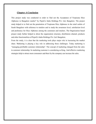 Chapter: 4 Conclusion
This project study was conducted in order to find out the Acceptance of Tropicana Slice
Alphonso in Bangalore market” by PepsiCo India Holdings Pvt. Ltd, Bangalore. The project
study helped to to find out the penetration of Tropicana Slice Alphonso in the retail outlets of
South Bangalore with reference to retailers and to study the awareness level, satisfaction level
and preference for Slice Alphonso among the customers and retailers. The Organization based
project study further helped to about the organization structure, distribution channel, products
and other functionalities of PepsiCo India Holdings Pvt. Ltd. Bangalore.
From the study, it is clear that the marketing tools plays major role in increasing the market
share. Marketing is playing a key role in addressing those challenges. Today marketing is
“managing profitable customer relationship”. The concept of marketing changed from the sales
to customer relationship. In marketing customer is considering as King. And effective marketing
strategies help to attract more consumers and there by the company can increase the sales.
 