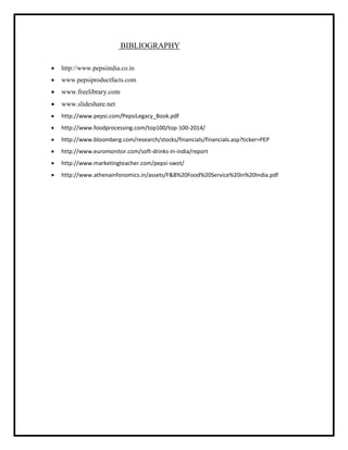 BIBLIOGRAPHY
 http://www.pepsiindia.co.in
 www.pepsiproductfacts.com
 www.freelibrary.com
 www.slideshare.net
 http://www.pepsi.com/PepsiLegacy_Book.pdf
 http://www.foodprocessing.com/top100/top-100-2014/
 http://www.bloomberg.com/research/stocks/financials/financials.asp?ticker=PEP
 http://www.euromonitor.com/soft-drinks-in-india/report
 http://www.marketingteacher.com/pepsi-swot/
 http://www.athenainfonomics.in/assets/F&B%20Food%20Service%20in%20India.pdf
 