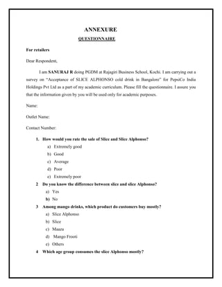 ANNEXURE
QUESTIONNAIRE
For retailers
Dear Respondent,
I am SANURAJ R doing PGDM at Rajagiri Business School, Kochi. I am carrying out a
survey on “Acceptance of SLICE ALPHONSO cold drink in Bangalore” for PepsiCo India
Holdings Pvt Ltd as a part of my academic curriculum. Please fill the questionnaire. I assure you
that the information given by you will be used only for academic purposes.
Name:
Outlet Name:
Contact Number:
1. How would you rate the sale of Slice and Slice Alphonso?
a) Extremely good
b) Good
c) Average
d) Poor
e) Extremely poor
2 Do you know the difference between slice and slice Alphonso?
a) Yes
b) No
3 Among mango drinks, which product do customers buy mostly?
a) Slice Alphonso
b) Slice
c) Maaza
d) Mango Frooti
e) Others
4 Which age group consumes the slice Alphonso mostly?
 