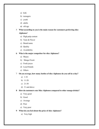 a) kids
b) teenagers
c) youth
d) adults
e) old age
5 What according to you is the main reason for customers preferring slice
Alphonso?
a) High pulp content
b) Taste & Flavor
c) Brand name
d) Quality
e) Availability
6 Who is the major competitor for slice Alphonso?
a) Maaza
b) Mango Frooti
c) Fresh juices
d) Local brands
e) Others
7 On an average, how many bottles of slice Alphonso do you sell in a day?
a) 1-10
b) 11-20
c) 21-30
d) 31 and above
8 How do customers rate Slice Alphonso compared to other mango drinks?
a) Very good
b) Good
c) Average
d) Poor
e) Very poor
9 What do you feel about the price of slice Alphonso?
a) Very high
 