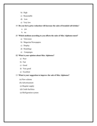 b) High
c) Reasonable
d) Low
e) Very low
10 Do you feel a price reduction will increase the sales of branded soft drinks?
a. yes
b. no
11 Which medium according to you affects the sales of Slice Alphonso most?
a) Television
b) Magazine/Newspapers
c) Display
d) Hoardings
e) Campaigns
12 What is your opinion about Slice Alphonso?
a) Poor
b) Fair
c) Good
d) Very good
e) Excellent
13 What is your suggestion to improve the sale of Slice Alphonso?
(a) New scheme
(b) Advertisement
(c) Regular supply
(d) Credit facilities
(e) Refrigeration system
 