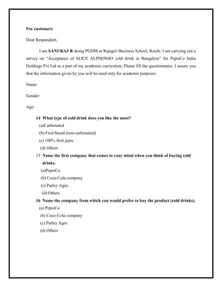 For customers
Dear Respondent,
I am SANURAJ R doing PGDM at Rajagiri Business School, Kochi. I am carrying out a
survey on “Acceptance of SLICE ALPHONSO cold drink in Bangalore” for PepsiCo India
Holdings Pvt Ltd as a part of my academic curriculum. Please fill the questionnaire. I assure you
that the information given by you will be used only for academic purposes.
Name:
Gender:
Age:
14 What type of cold drink does you like the most?
(a)Carbonated
(b) Fruit based (non-carbonated)
(c) 100% fruit juice
(d) Others
15 Name the first company that comes to your mind when you think of buying cold
drinks.
(a)PepsiCo
(b) Coca-Cola company
(c) Parley Agro.
(d) Others
16 Name the company from which you would prefer to buy the product (cold drinks).
(a) PepsiCo
(b) Coco-Cola company
(c) Parley Agro
(d) Others
 