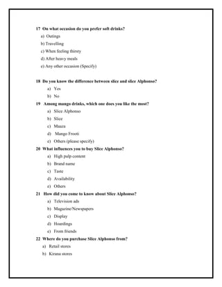17 On what occasion do you prefer soft drinks?
a) Outings
b) Travelling
c) When feeling thirsty
d) After heavy meals
e) Any other occasion (Specify)
18 Do you know the difference between slice and slice Alphonso?
a) Yes
b) No
19 Among mango drinks, which one does you like the most?
a) Slice Alphonso
b) Slice
c) Maaza
d) Mango Frooti
e) Others (please specify)
20 What influences you to buy Slice Alphonso?
a) High pulp content
b) Brand name
c) Taste
d) Availability
e) Others
21 How did you come to know about Slice Alphonso?
a) Television ads
b) Magazine/Newspapers
c) Display
d) Hoardings
e) From friends
22 Where do you purchase Slice Alphonso from?
a) Retail stores
b) Kirana stores
 