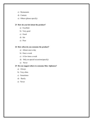 c) Restaurants
d) Canteen
e) Others (please specify)
23 How do you feel about the product?
a) Excellent
b) Very good
c) Good
d) fair
e) Poor
24 How often do you consume the product?
a) Atleast once a day
b) Once a week
c) A few times a week
d) Only on special occasions(specify)
e) Never
25 Do you suggest others to consume Slice Alphonso?
a) Always
b) Very often
c) Sometimes
d) Rarely
e) Never
 