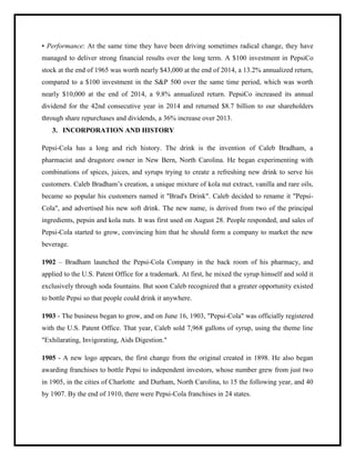 • Performance: At the same time they have been driving sometimes radical change, they have
managed to deliver strong financial results over the long term. A $100 investment in PepsiCo
stock at the end of 1965 was worth nearly $43,000 at the end of 2014, a 13.2% annualized return,
compared to a $100 investment in the S&P 500 over the same time period, which was worth
nearly $10,000 at the end of 2014, a 9.8% annualized return. PepsiCo increased its annual
dividend for the 42nd consecutive year in 2014 and returned $8.7 billion to our shareholders
through share repurchases and dividends, a 36% increase over 2013.
3. INCORPORATION AND HISTORY
Pepsi-Cola has a long and rich history. The drink is the invention of Caleb Bradham, a
pharmacist and drugstore owner in New Bern, North Carolina. He began experimenting with
combinations of spices, juices, and syrups trying to create a refreshing new drink to serve his
customers. Caleb Bradham‟s creation, a unique mixture of kola nut extract, vanilla and rare oils,
became so popular his customers named it "Brad's Drink". Caleb decided to rename it "Pepsi-
Cola", and advertised his new soft drink. The new name, is derived from two of the principal
ingredients, pepsin and kola nuts. It was first used on August 28. People responded, and sales of
Pepsi-Cola started to grow, convincing him that he should form a company to market the new
beverage.
1902 – Bradham launched the Pepsi-Cola Company in the back room of his pharmacy, and
applied to the U.S. Patent Office for a trademark. At first, he mixed the syrup himself and sold it
exclusively through soda fountains. But soon Caleb recognized that a greater opportunity existed
to bottle Pepsi so that people could drink it anywhere.
1903 - The business began to grow, and on June 16, 1903, "Pepsi-Cola" was officially registered
with the U.S. Patent Office. That year, Caleb sold 7,968 gallons of syrup, using the theme line
"Exhilarating, Invigorating, Aids Digestion."
1905 - A new logo appears, the first change from the original created in 1898. He also began
awarding franchises to bottle Pepsi to independent investors, whose number grew from just two
in 1905, in the cities of Charlotte and Durham, North Carolina, to 15 the following year, and 40
by 1907. By the end of 1910, there were Pepsi-Cola franchises in 24 states.
 