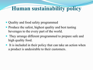 Human sustainability policy 
 Quality and food safety programmed 
 Produce the safest, highest quality and best tasting 
beverages to the every part of the world. 
 They arrange different programmed to prepare safe and 
high quality food. 
 It is included in their policy that can take an action when 
a product is undesirable to their customers. 
 