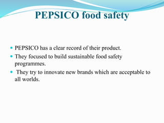 PEPSICO food safety 
 PEPSICO has a clear record of their product. 
 They focused to build sustainable food safety 
programmes. 
 They try to innovate new brands which are acceptable to 
all worlds. 
 