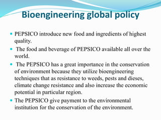 Bioengineering global policy 
 PEPSICO introduce new food and ingredients of highest 
quality. 
 The food and beverage of PEPSICO available all over the 
world. 
 The PEPSICO has a great importance in the conservation 
of environment because they utilize bioengineering 
techniques that as resistance to weeds, pests and dieses, 
climate change resistance and also increase the economic 
potential in particular region. 
 The PEPSICO give payment to the environmental 
institution for the conservation of the environment. 
 