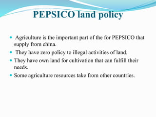 PEPSICO land policy 
 Agriculture is the important part of the for PEPSICO that 
supply from china. 
 They have zero policy to illegal activities of land. 
 They have own land for cultivation that can fulfill their 
needs. 
 Some agriculture resources take from other countries. 
 
