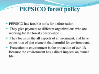 PEPSICO forest policy 
 PEPSICO has feasible tools for deforestation. 
 They give payment to different organizations who are 
working for the forest conservation. 
 They focus on the all aspects of environment, and have 
opposition of that element that harmful for environment. 
 Protection to environment is the protection of our life. 
Because the environment has a direct impacts on human 
life. 
 